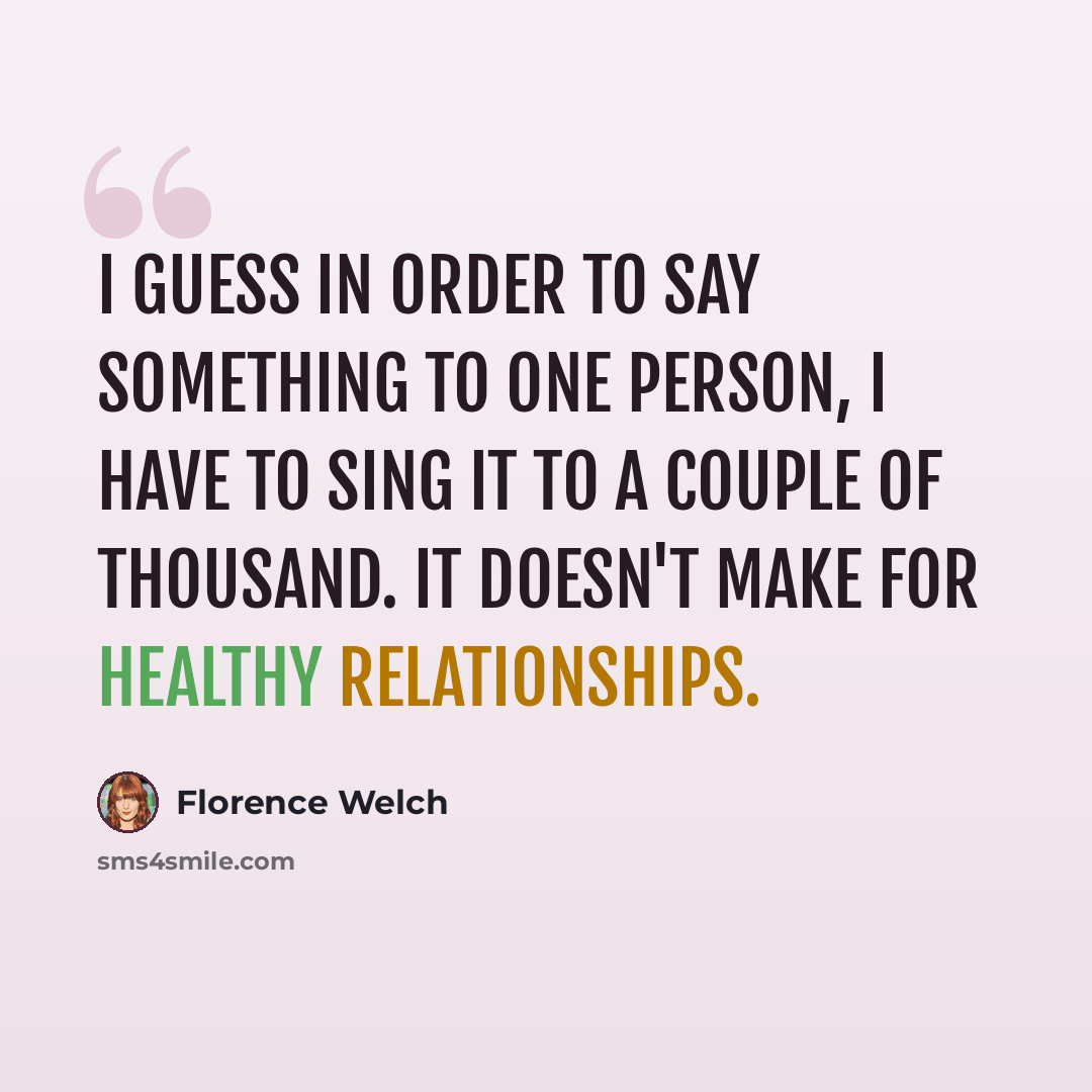 “I guess in order to say something to one person, I have to sing it to a couple of thousand. It doesn't make for healthy relationships.” quote by Florence Welch