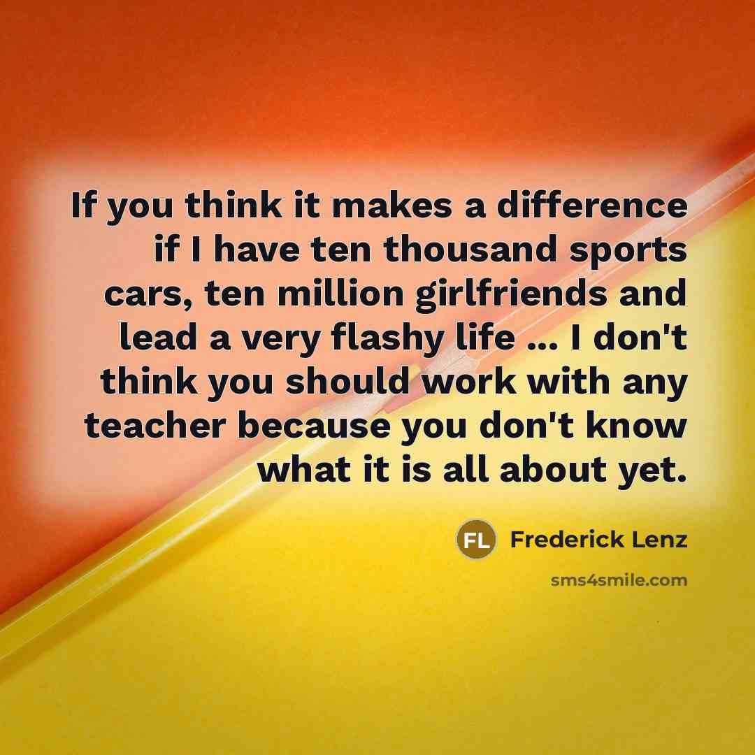 “If you think it makes a difference if I have ten thousand sports cars, ten million girlfriends and lead a very flashy life ... I don't think you should work with any teacher because you don't know what it is all about yet.” quote by Frederick Lenz