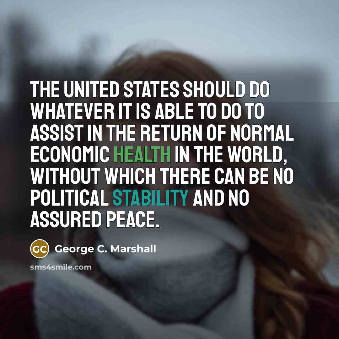 “The United States should do whatever it is able to do to assist in the return of normal economic health in the world, without which there can be no political stability and no assured peace.” quote by George C. Marshall