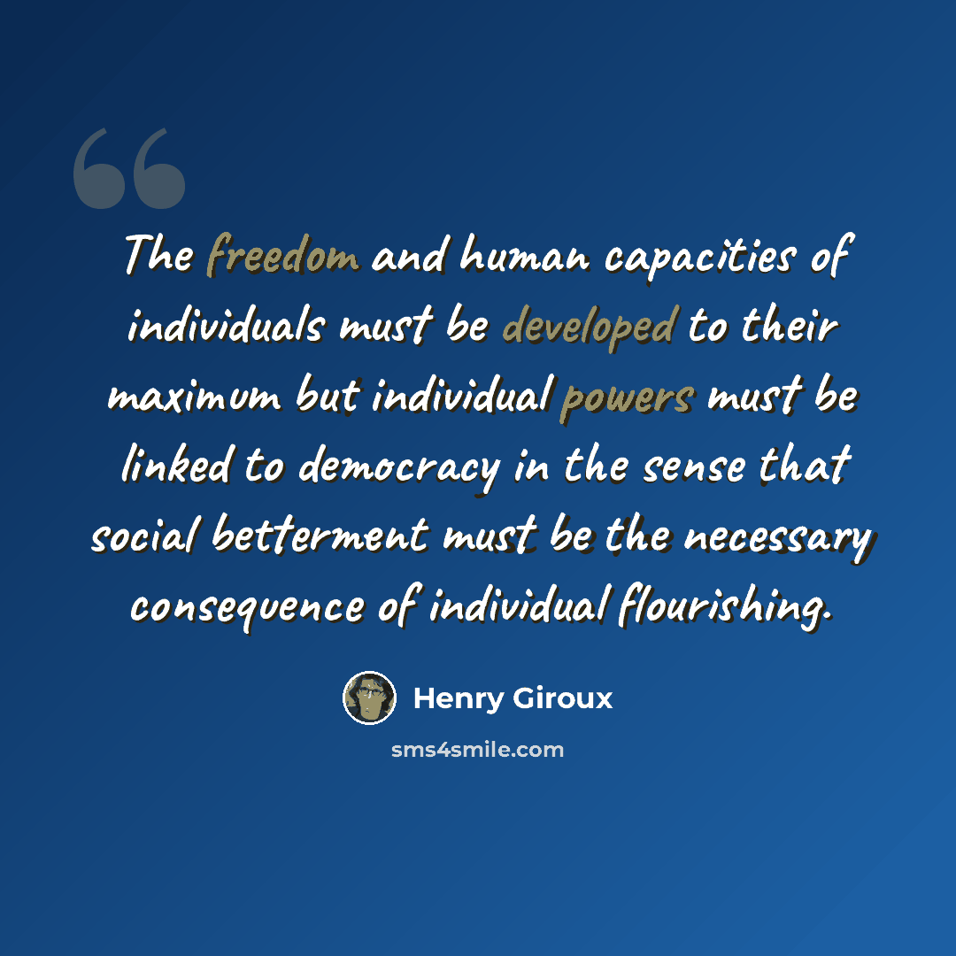 “The freedom and human capacities of individuals must be developed to their maximum but individual powers must be linked to democracy in the sense that social betterment must be the necessary consequence of individual flourishing.” quote by Henry Giroux