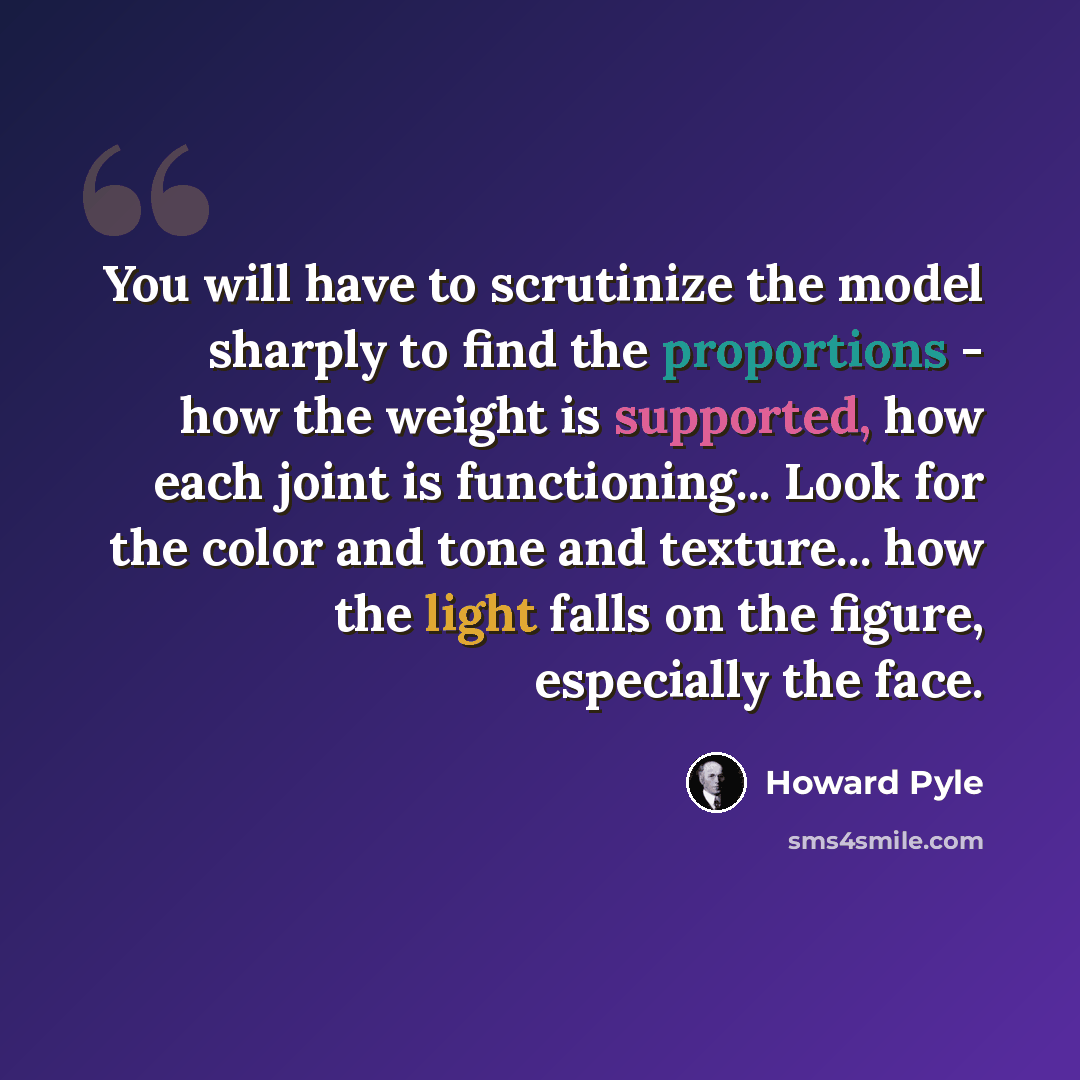 “You will have to scrutinize the model sharply to find the proportions - how the weight is supported, how each joint is functioning... Look for the color and tone and texture... how the light falls on the figure, especially the face.” quote by Howard Pyle