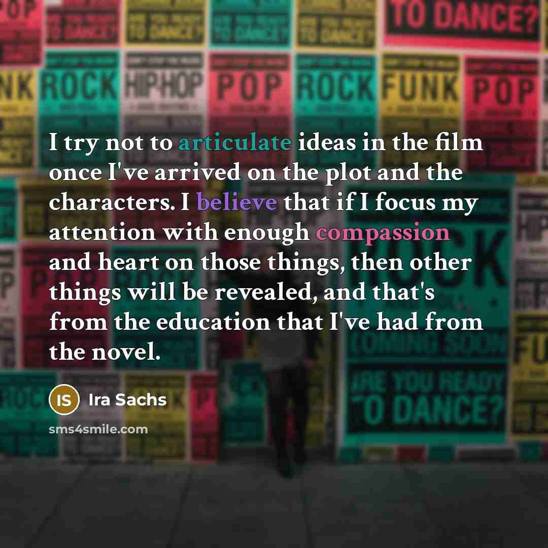 “I try not to articulate ideas in the film once I've arrived on the plot and the characters. I believe that if I focus my attention with enough compassion and heart on those things, then other things will be revealed, and that's from the education that I've had from the novel.” quote by Ira Sachs