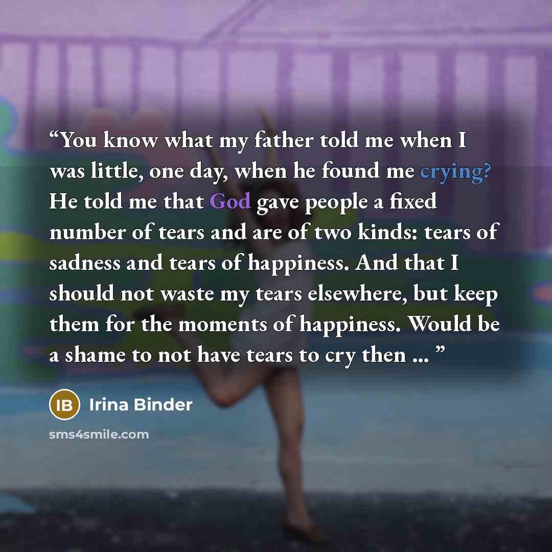 “You know what my father told me when I was little, one day, when he found me crying? He told me that God gave people a fixed number of tears and are of two kinds: tears of sadness and tears of happiness. And that I should not waste my tears elsewhere, but keep them for the moments of happiness…” quote by Irina Binder