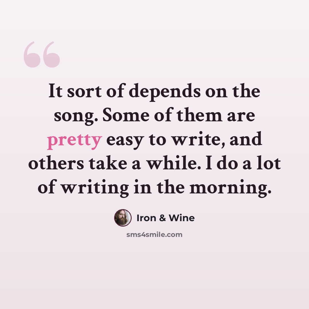 “It sort of depends on the song. Some of them are pretty easy to write, and others take a while. I do a lot of writing in the morning.” quote by Iron & Wine