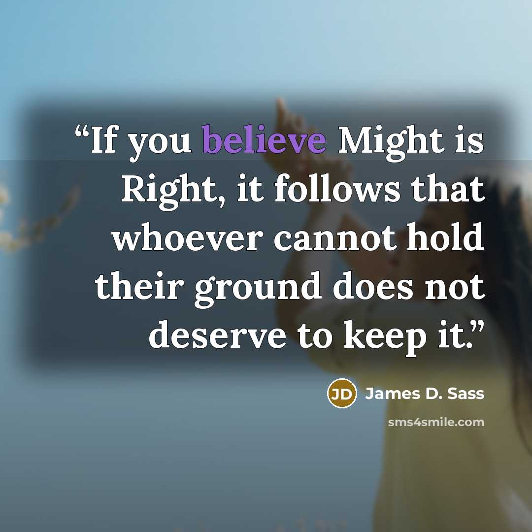 “If you believe Might is Right, it follows that whoever cannot hold their ground does not deserve to keep it.” quote by James D. Sass