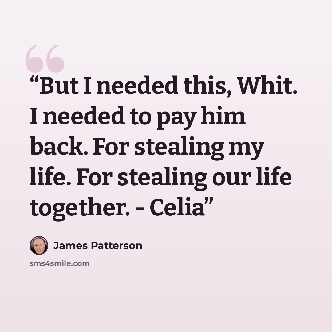 “But I needed this, Whit. I needed to pay him back. For stealing my life. For stealing our life together. - Celia” quote by James Patterson