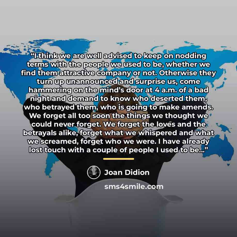 “I think we are well advised to keep on nodding terms with the people we used to be, whether we find them attractive company or not. Otherwise they turn up unannounced and surprise us, come hammering on the mind’s door at 4 a.m. of a bad night and demand to know who deserted them, who betrayed…” quote by joan didion