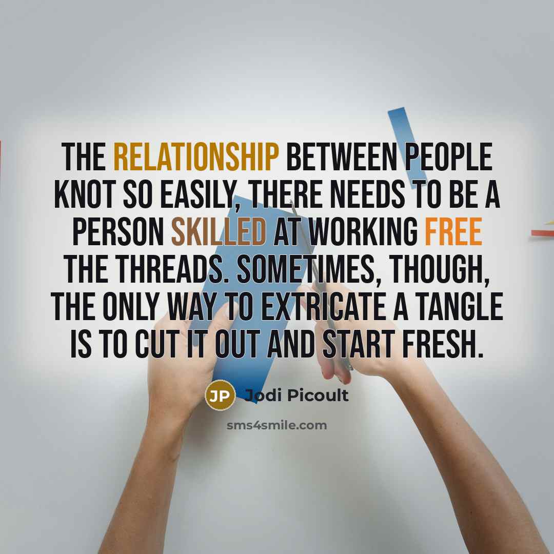 “the relationship between people knot so easily, there needs to be a person skilled at working free the threads. Sometimes, though, the only way to extricate a tangle is to cut it out and start fresh.” quote by Jodi Picoult