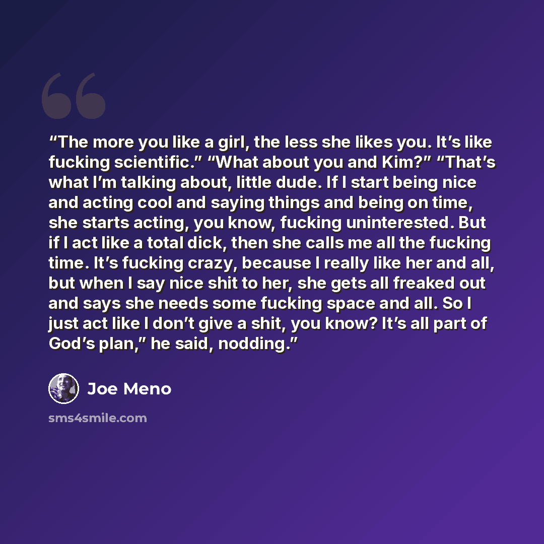 “The more you like a girl, the less she likes you. It’s like fucking scientific.” “What about you and Kim?” “That’s what I’m talking about, little dude. If I start being nice and acting cool and saying things and being on time, she starts acting, you know, fucking uninterested. But if I act like a…” quote by Joe Meno