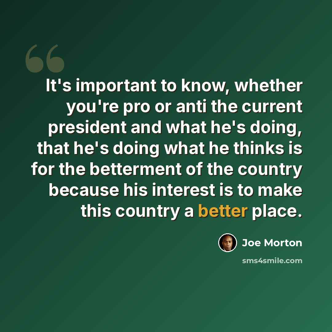 “It's important to know, whether you're pro or anti the current president and what he's doing, that he's doing what he thinks is for the betterment of the country because his interest is to make this country a better place.” quote by Joe Morton