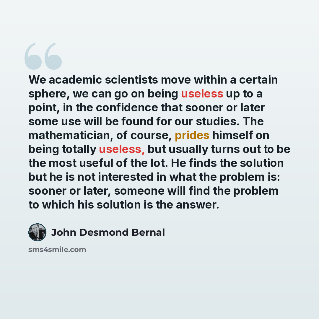 “We academic scientists move within a certain sphere, we can go on being useless up to a point, in the confidence that sooner or later some use will be found for our studies. The mathematician, of course, prides himself on being totally useless, but usually turns out to be the most useful of the…” quote by John Desmond Bernal