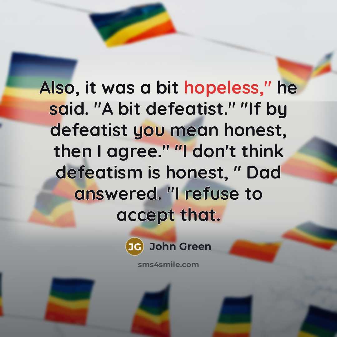 “Also, it was a bit hopeless," he said. "A bit defeatist." "If by defeatist you mean honest, then I agree." "I don't think defeatism is honest, " Dad answered. "I refuse to accept that.” quote by John Green