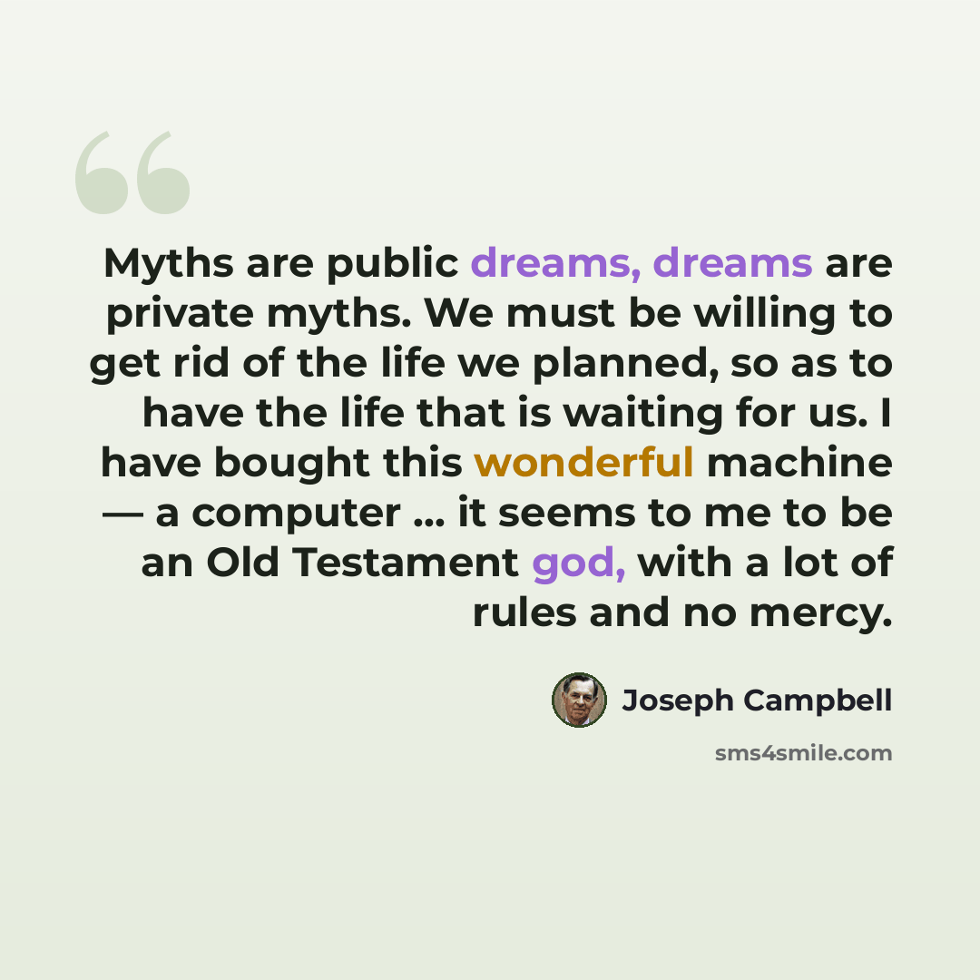 “Myths are public dreams, dreams are private myths. We must be willing to get rid of the life we planned, so as to have the life that is waiting for us. I have bought this wonderful machine — a computer ... it seems to me to be an Old Testament god, with a lot of rules and no mercy.” quote by Joseph Campbell
