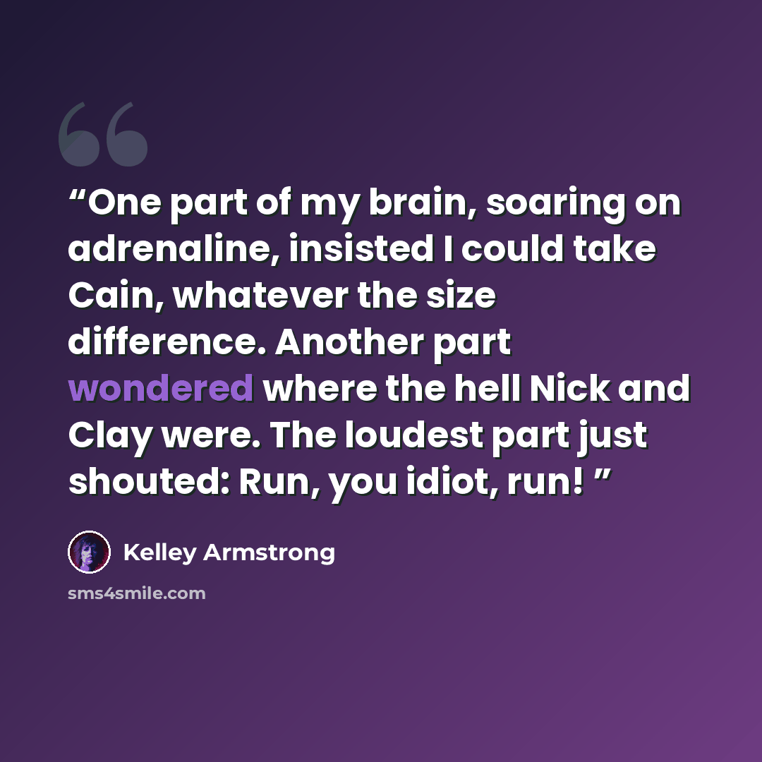 “One part of my brain, soaring on adrenaline, insisted I could take Cain, whatever the size difference. Another part wondered where the hell Nick and Clay were. The loudest part just shouted: Run, you idiot, run!” quote by Kelley Armstrong