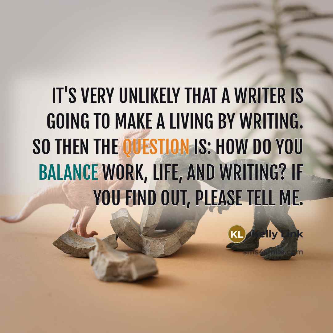 “It's very unlikely that a writer is going to make a living by writing. So then the question is: how do you balance work, life, and writing? If you find out, please tell me.” quote by Kelly Link