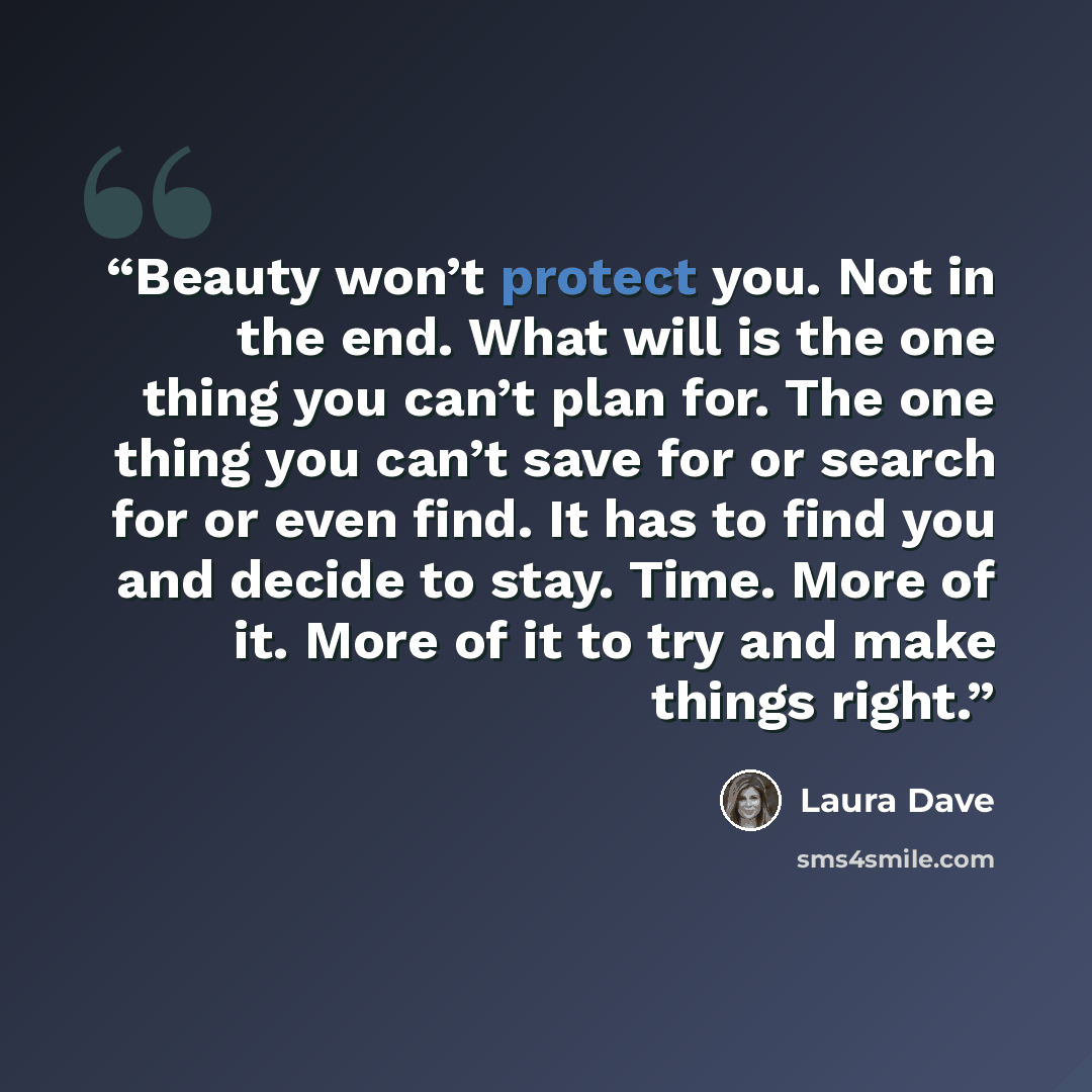 “Beauty won’t protect you. Not in the end. What will is the one thing you can’t plan for. The one thing you can’t save for or search for or even find. It has to find you and decide to stay. Time. More of it. More of it to try and make things right.” quote by Laura Dave