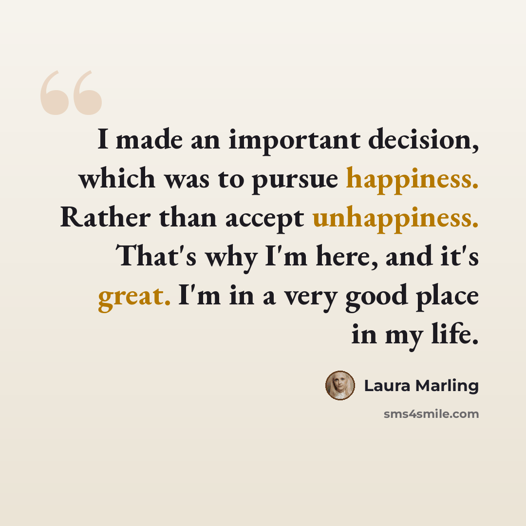 “I made an important decision, which was to pursue happiness. Rather than accept unhappiness. That's why I'm here, and it's great. I'm in a very good place in my life.” quote by Laura Marling
