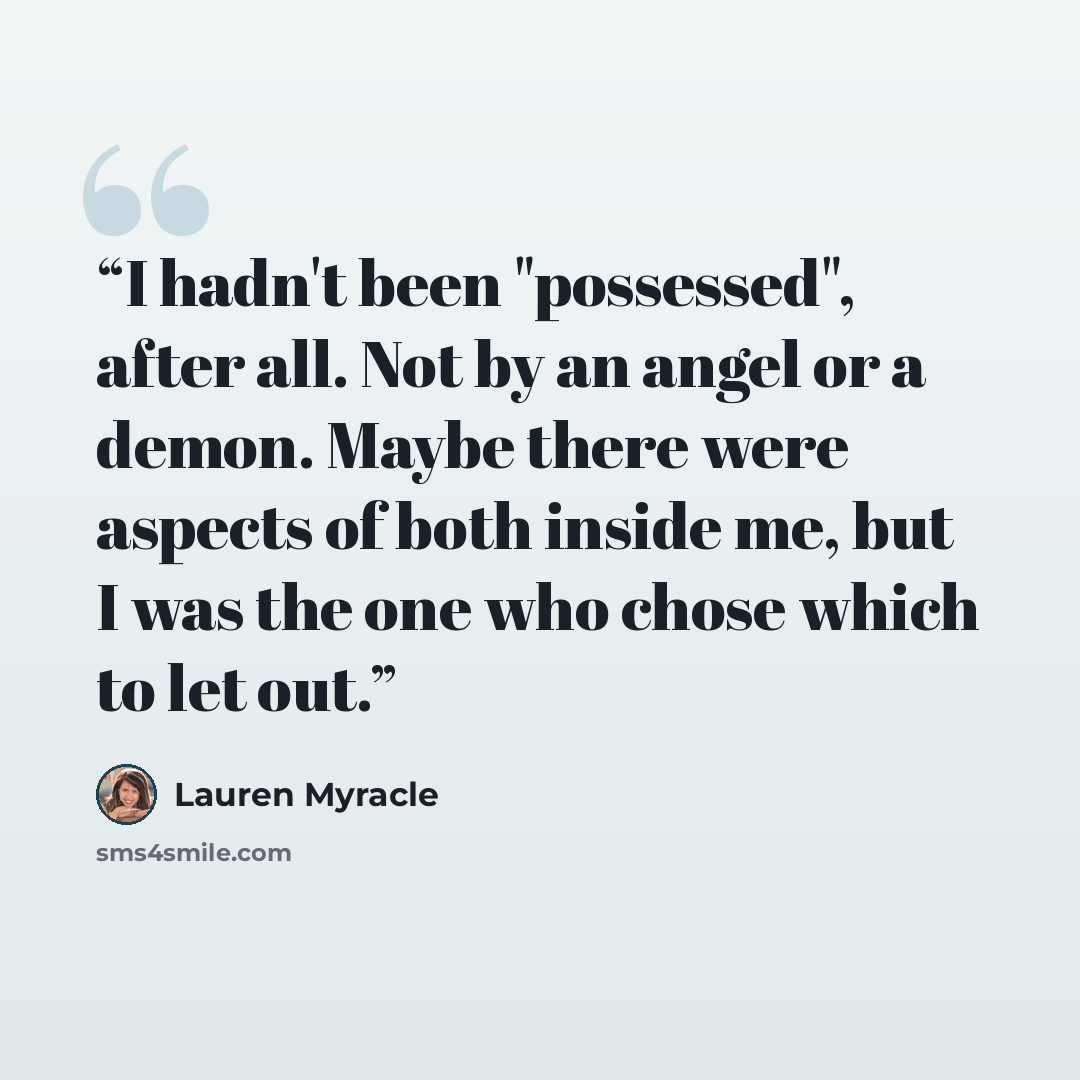 “I hadn't been "possessed", after all. Not by an angel or a demon. Maybe there were aspects of both inside me, but I was the one who chose which to let out.” quote by Lauren Myracle