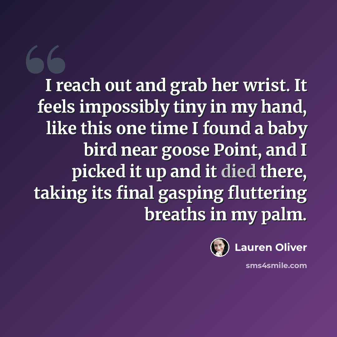 “I reach out and grab her wrist. It feels impossibly tiny in my hand, like this one time I found a baby bird near goose Point, and I picked it up and it died there, taking its final gasping fluttering breaths in my palm.” quote by Lauren Oliver