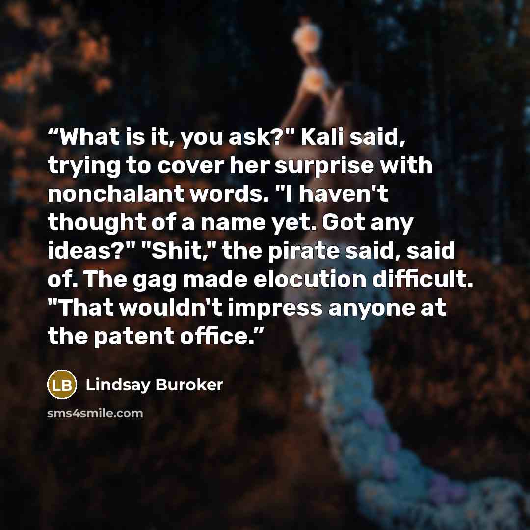 “What is it, you ask?" Kali said, trying to cover her surprise with nonchalant words. "I haven't thought of a name yet. Got any ideas?" "Shit," the pirate said, said of. The gag made elocution difficult. "That wouldn't impress anyone at the patent office.” quote by Lindsay Buroker