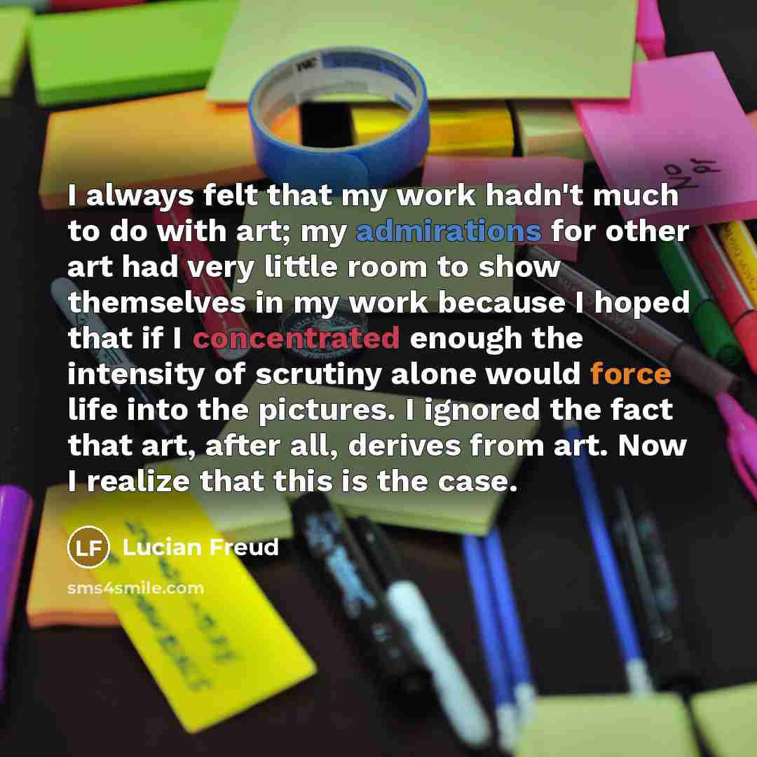 “I always felt that my work hadn't much to do with art; my admirations for other art had very little room to show themselves in my work because I hoped that if I concentrated enough the intensity of scrutiny alone would force life into the pictures. I ignored the fact that art, after all, derives…” quote by Lucian Freud