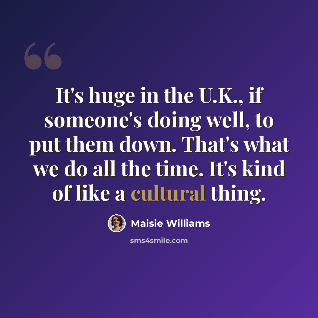 “It's huge in the U.K., if someone's doing well, to put them down. That's what we do all the time. It's kind of like a cultural thing.” quote by Maisie Williams