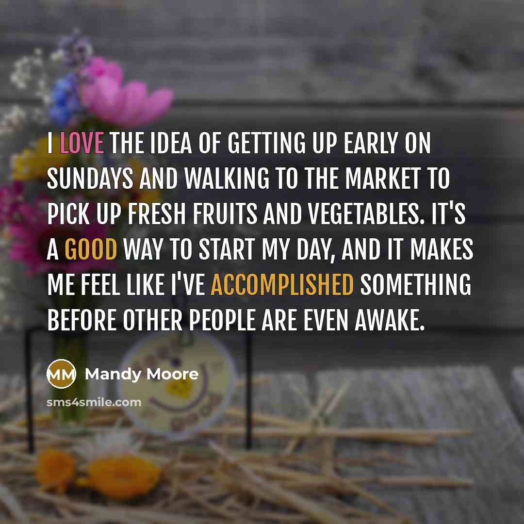 “I love the idea of getting up early on Sundays and walking to the market to pick up fresh fruits and vegetables. It's a good way to start my day, and it makes me feel like I've accomplished something before other people are even awake.” quote by Mandy Moore