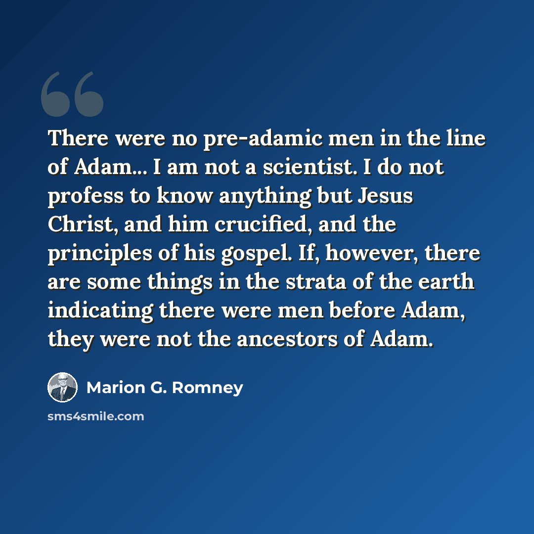 “There were no pre-adamic men in the line of Adam... I am not a scientist. I do not profess to know anything but Jesus Christ, and him crucified, and the principles of his gospel. If, however, there are some things in the strata of the earth indicating there were men before Adam, they were not the…” quote by Marion G. Romney