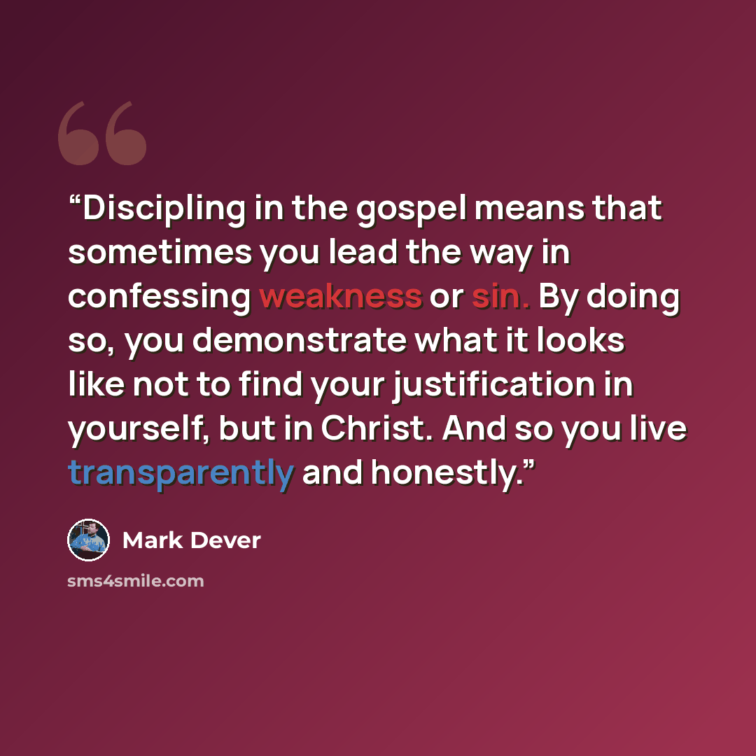 “Discipling in the gospel means that sometimes you lead the way in confessing weakness or sin. By doing so, you demonstrate what it looks like not to find your justification in yourself, but in Christ. And so you live transparently and honestly.” quote by Mark Dever