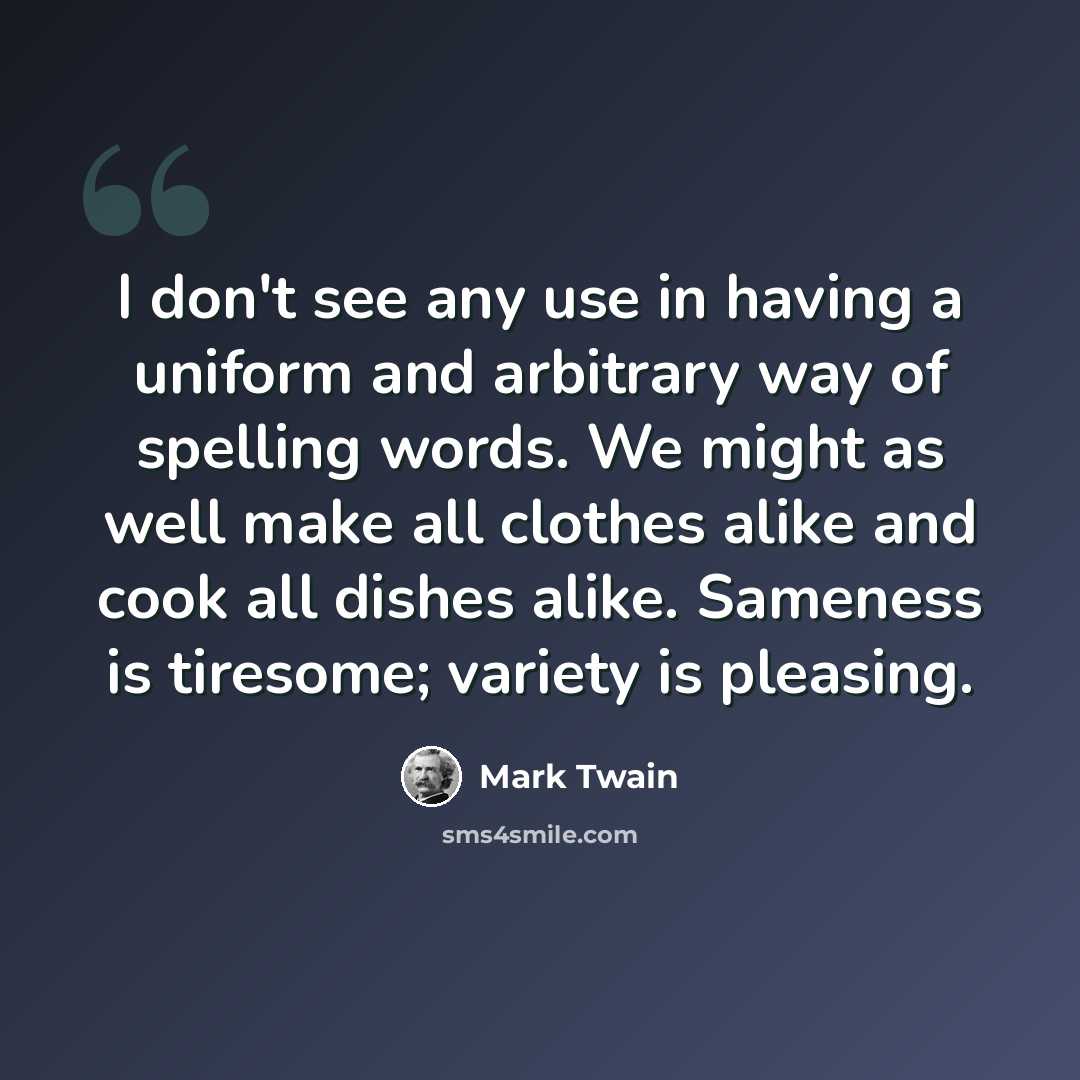 “I don't see any use in having a uniform and arbitrary way of spelling words. We might as well make all clothes alike and cook all dishes alike. Sameness is tiresome; variety is pleasing.” quote by Mark Twain