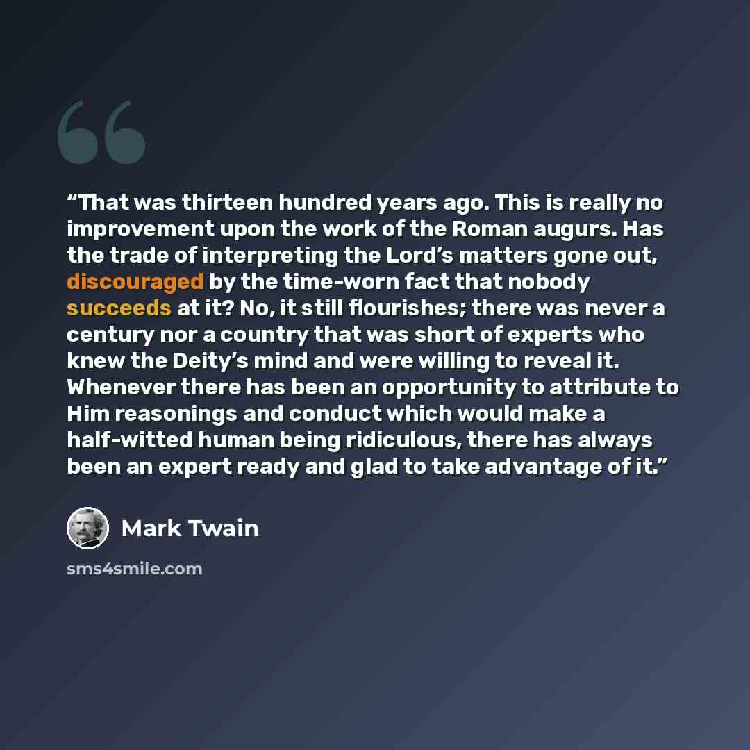 “That was thirteen hundred years ago. This is really no improvement upon the work of the Roman augurs. Has the trade of interpreting the Lord’s matters gone out, discouraged by the time-worn fact that nobody succeeds at it? No, it still flourishes; there was never a century nor a country that was…” quote by Mark Twain