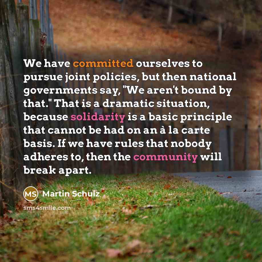 “We have committed ourselves to pursue joint policies, but then national governments say, "We aren't bound by that." That is a dramatic situation, because solidarity is a basic principle that cannot be had on an à la carte basis. If we have rules that nobody adheres to, then the community will…” quote by Martin Schulz