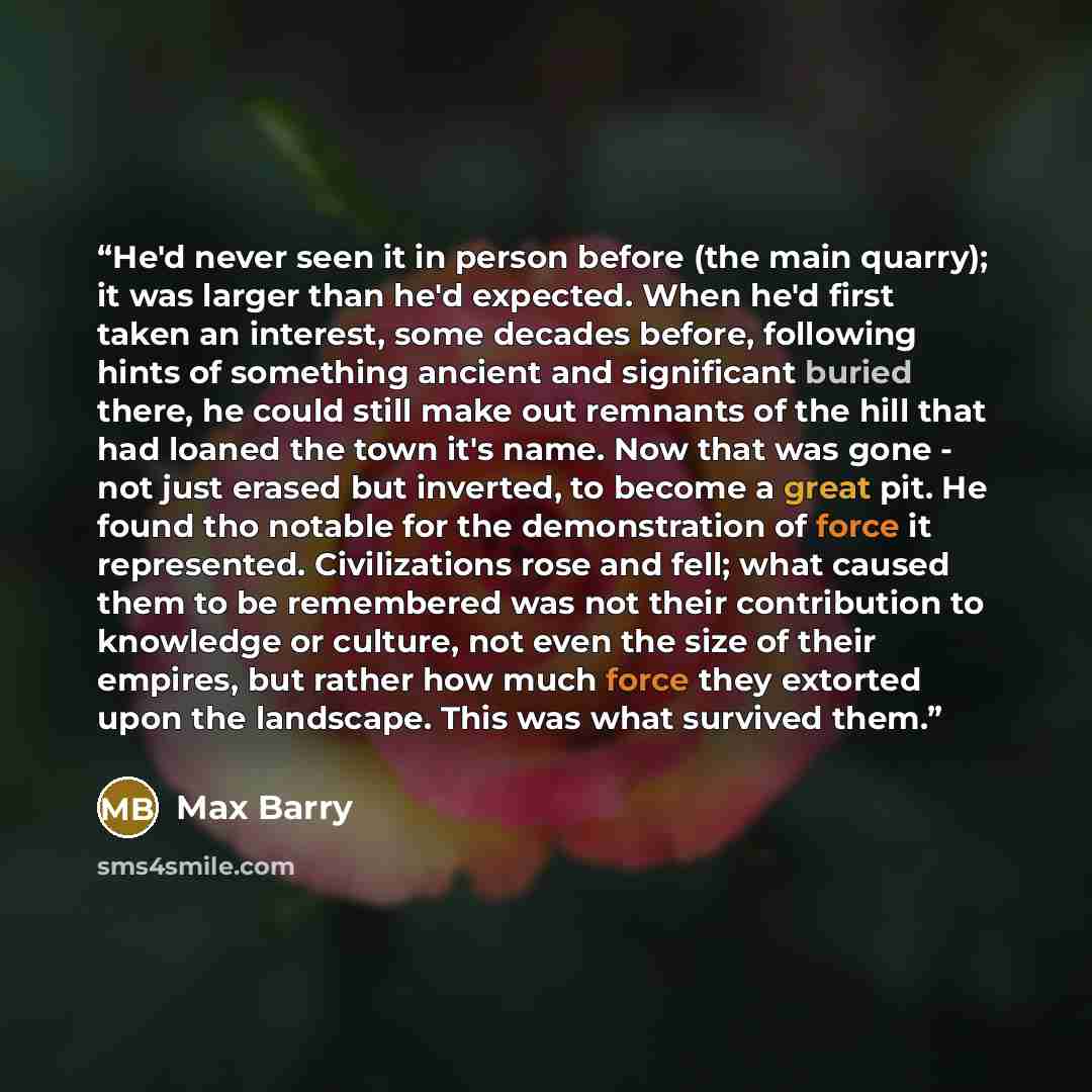 “He'd never seen it in person before (the main quarry); it was larger than he'd expected. When he'd first taken an interest, some decades before, following hints of something ancient and significant buried there, he could still make out remnants of the hill that had loaned the town it's name. Now…” quote by Max Barry
