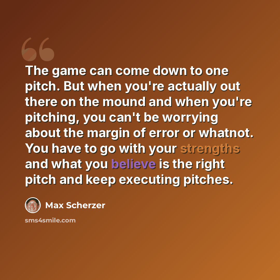 “The game can come down to one pitch. But when you're actually out there on the mound and when you're pitching, you can't be worrying about the margin of error or whatnot. You have to go with your strengths and what you believe is the right pitch and keep executing pitches.” quote by Max Scherzer
