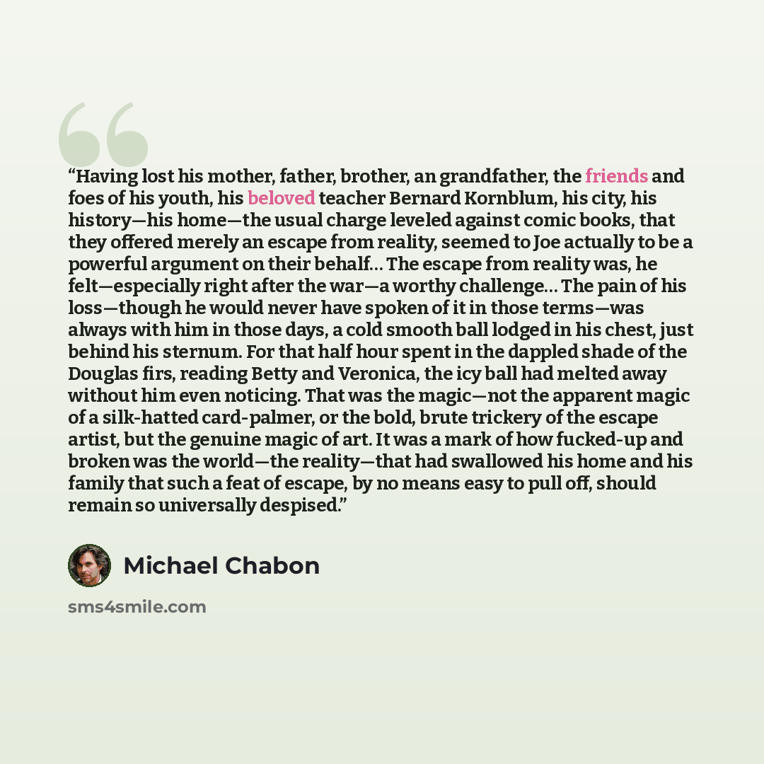 “Having lost his mother, father, brother, an grandfather, the friends and foes of his youth, his beloved teacher Bernard Kornblum, his city, his history—his home—the usual charge leveled against comic books, that they offered merely an escape from reality, seemed to Joe actually to be a powerful…” quote by Michael Chabon