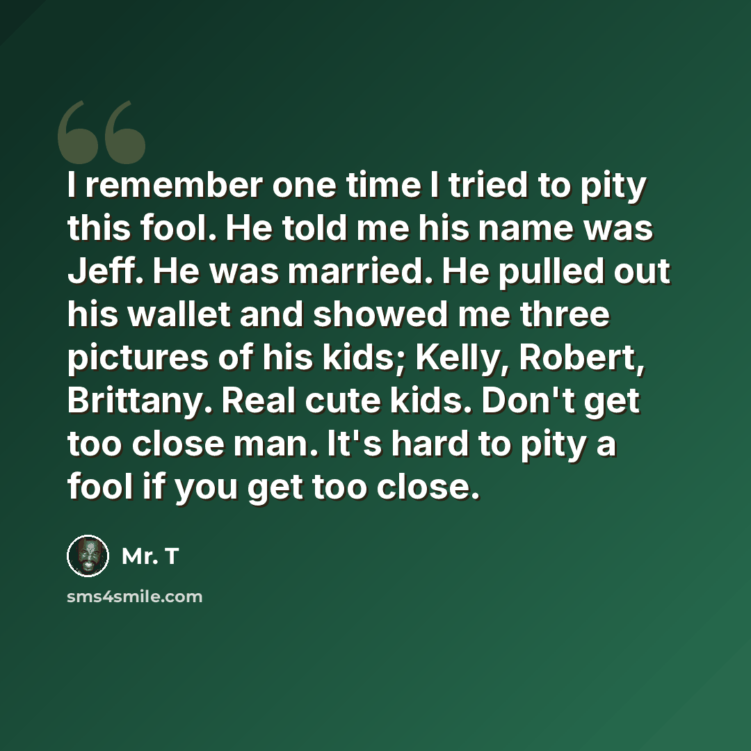 “I remember one time I tried to pity this fool. He told me his name was Jeff. He was married. He pulled out his wallet and showed me three pictures of his kids; Kelly, Robert, Brittany. Real cute kids. Don't get too close man. It's hard to pity a fool if you get too close.” quote by Mr. T