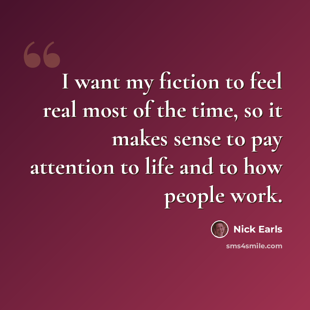 “I want my fiction to feel real most of the time, so it makes sense to pay attention to life and to how people work.” quote by Nick Earls