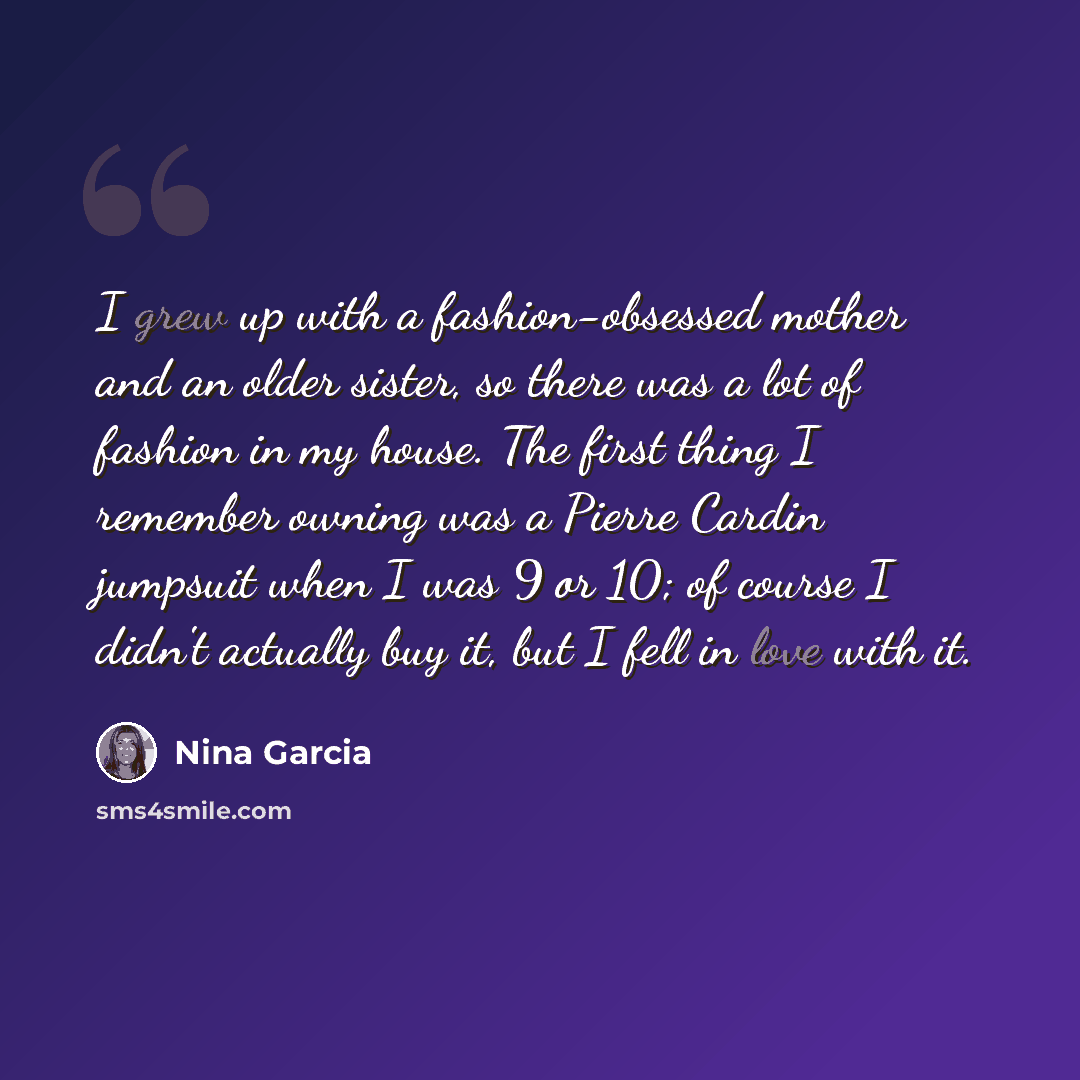 “I grew up with a fashion-obsessed mother and an older sister, so there was a lot of fashion in my house. The first thing I remember owning was a Pierre Cardin jumpsuit when I was 9 or 10; of course I didn't actually buy it, but I fell in love with it.” quote by Nina Garcia