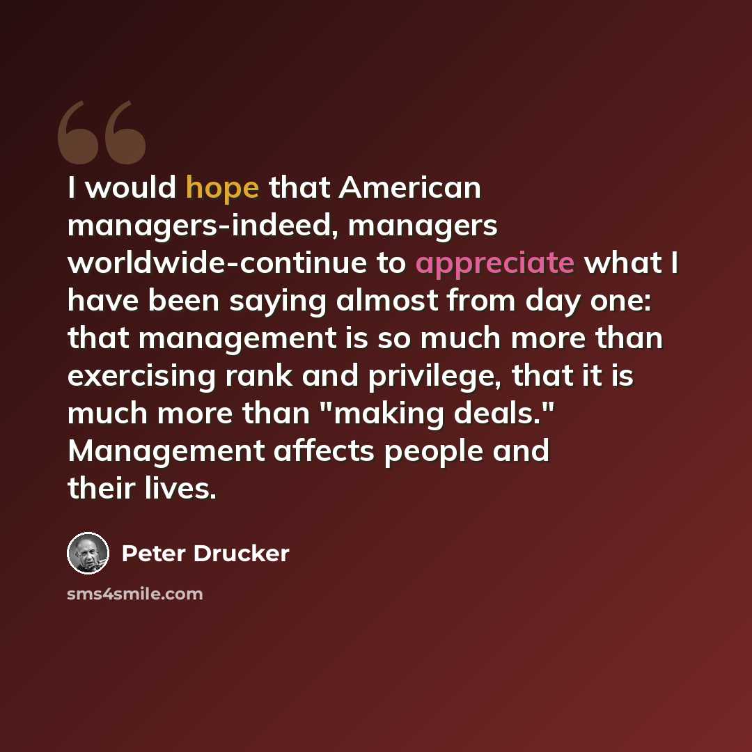 “I would hope that American managers-indeed, managers worldwide-continue to appreciate what I have been saying almost from day one: that management is so much more than exercising rank and privilege, that it is much more than "making deals." Management affects people and their lives.” quote by Peter Drucker