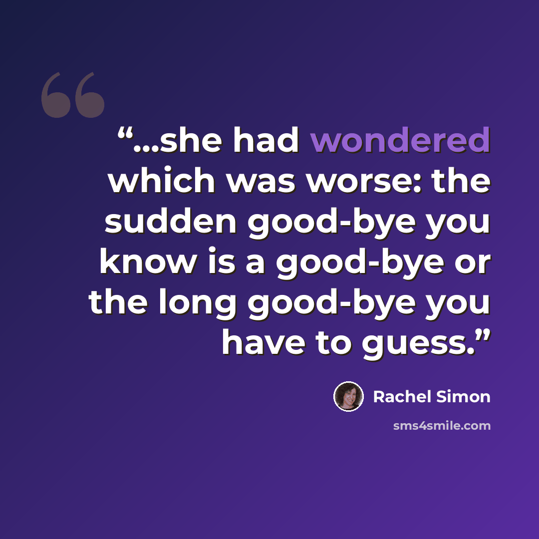 “...she had wondered which was worse: the sudden good-bye you know is a good-bye or the long good-bye you have to guess.” quote by Rachel Simon