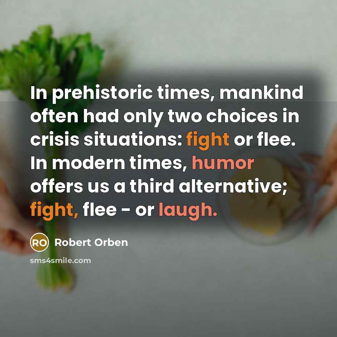 “In prehistoric times, mankind often had only two choices in crisis situations: fight or flee. In modern times, humor offers us a third alternative; fight, flee - or laugh.” quote by Robert Orben