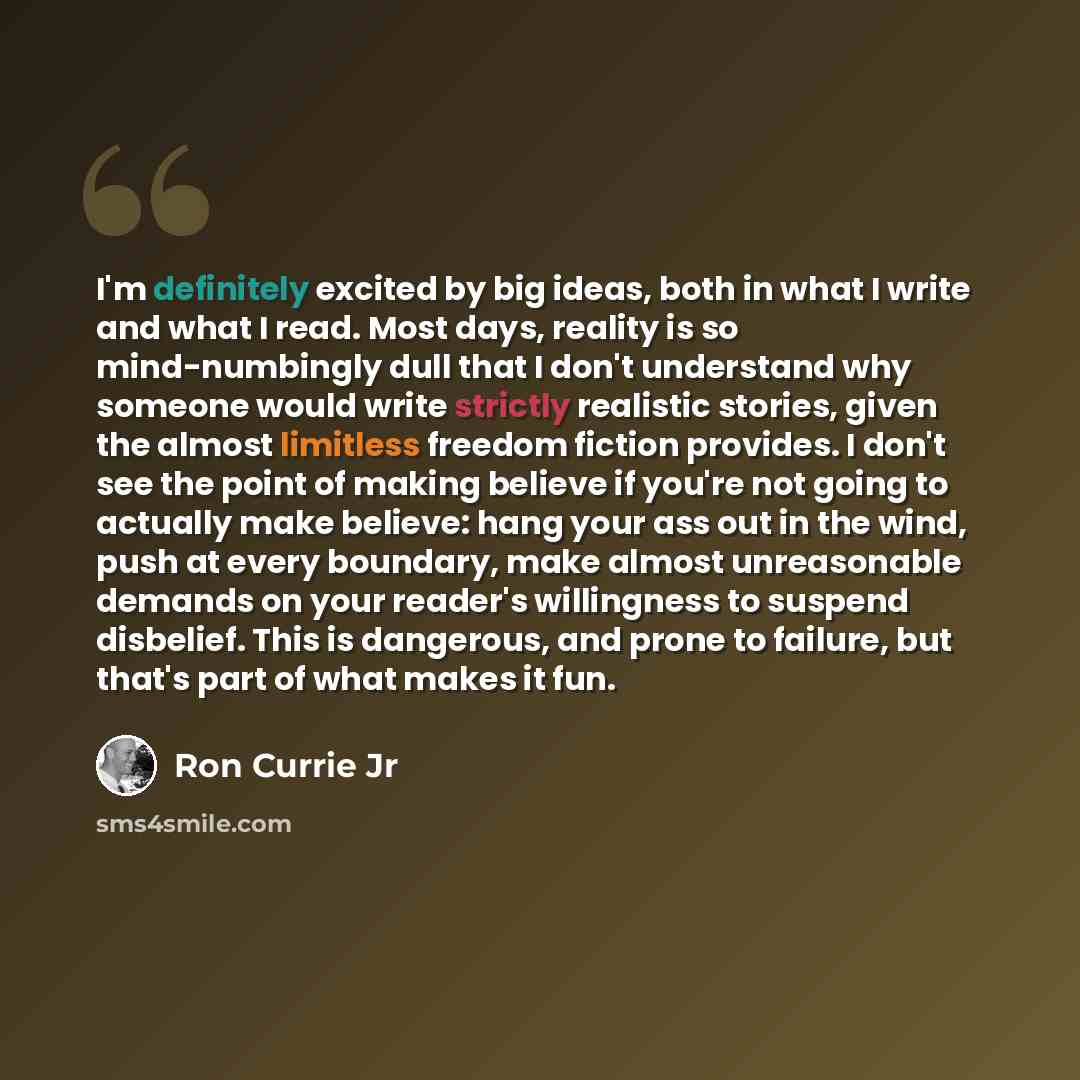 “I'm definitely excited by big ideas, both in what I write and what I read. Most days, reality is so mind-numbingly dull that I don't understand why someone would write strictly realistic stories, given the almost limitless freedom fiction provides. I don't see the point of making believe if you're…” quote by Ron Currie Jr