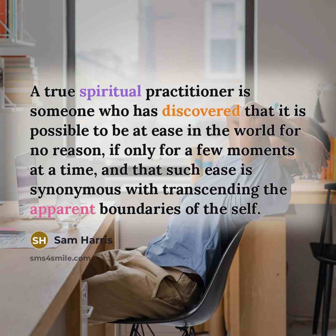 “A true spiritual practitioner is someone who has discovered that it is possible to be at ease in the world for no reason, if only for a few moments at a time, and that such ease is synonymous with transcending the apparent boundaries of the self.” quote by Sam Harris
