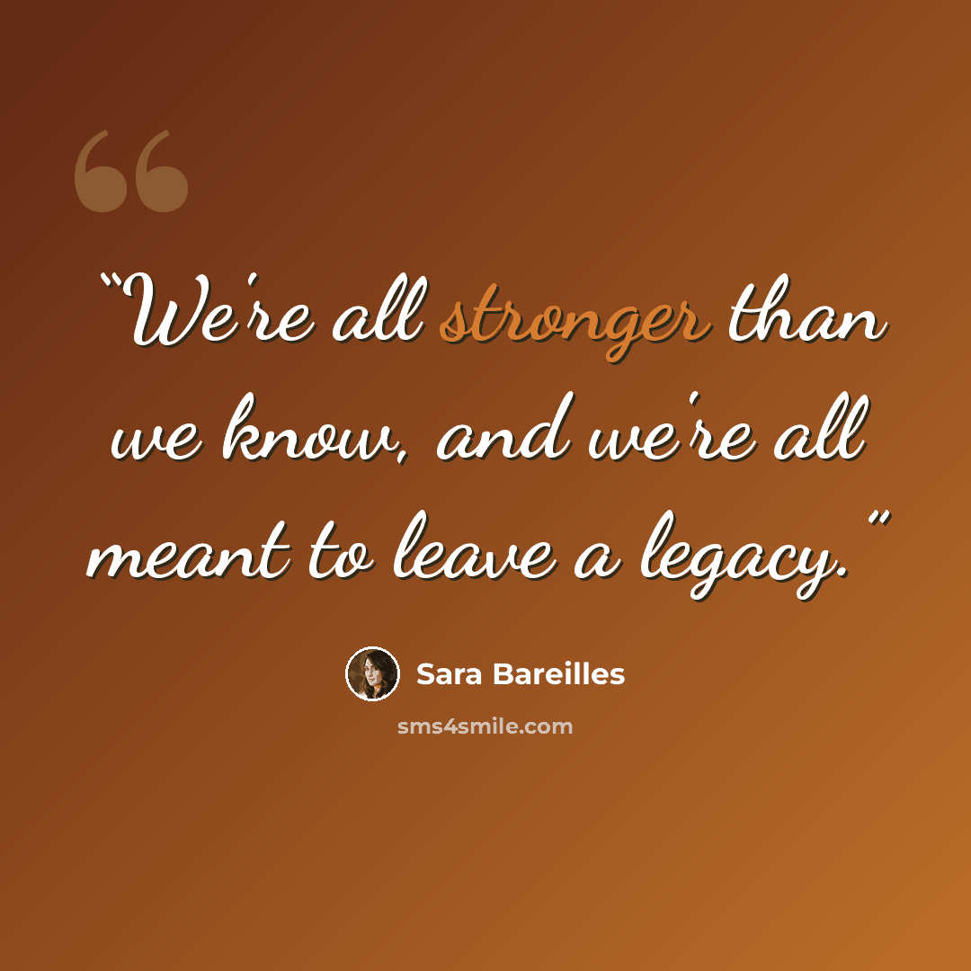 “We're all stronger than we know, and we're all meant to leave a legacy.” quote by Sara Bareilles