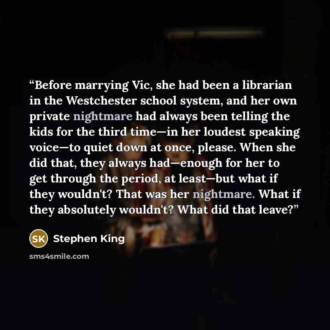 “Before marrying Vic, she had been a librarian in the Westchester school system, and her own private nightmare had always been telling the kids for the third time—in her loudest speaking voice—to quiet down at once, please. When she did that, they always had—enough for her to get through the…” quote by Stephen King