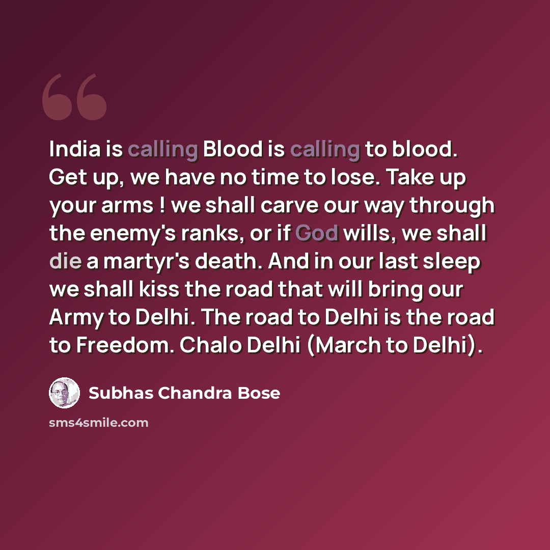 “India is calling Blood is calling to blood. Get up, we have no time to lose. Take up your arms ! we shall carve our way through the enemy's ranks, or if God wills, we shall die a martyr's death. And in our last sleep we shall kiss the road that will bring our Army to Delhi. The road to Delhi is…” quote by Subhas Chandra Bose