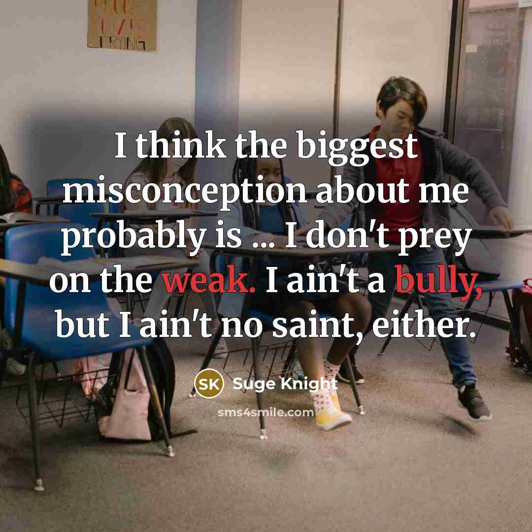 “I think the biggest misconception about me probably is ... I don't prey on the weak. I ain't a bully, but I ain't no saint, either.” quote by Suge Knight