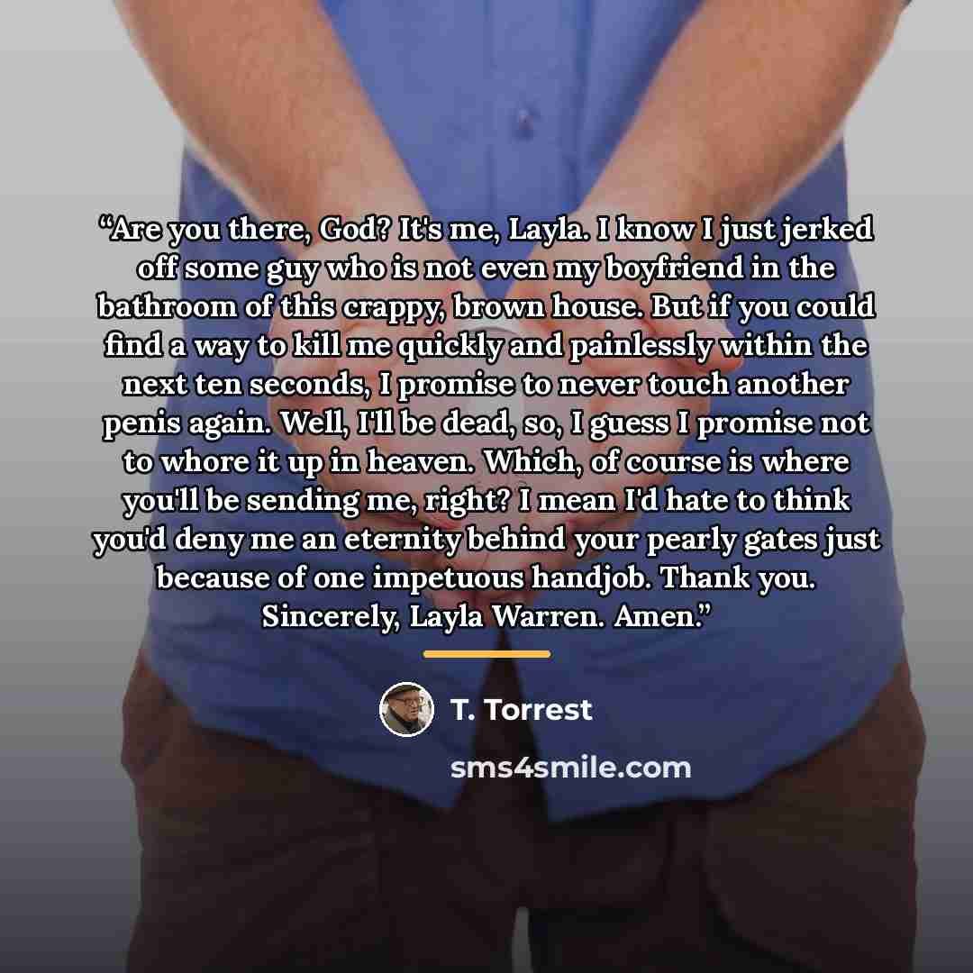 “Are you there, God? It's me, Layla. I know I just jerked off some guy who is not even my boyfriend in the bathroom of this crappy, brown house. But if you could find a way to kill me quickly and painlessly within the next ten seconds, I promise to never touch another penis again. Well, I'll be…” quote by T. Torrest