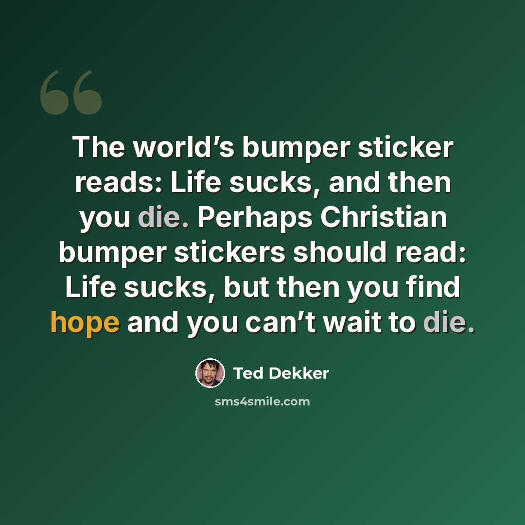 “The world’s bumper sticker reads: Life sucks, and then you die. Perhaps Christian bumper stickers should read: Life sucks, but then you find hope and you can’t wait to die.” quote by Ted Dekker