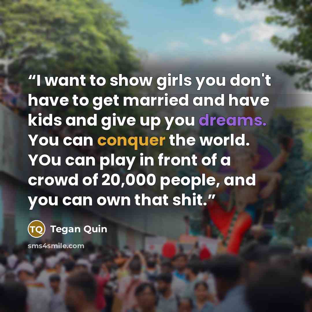 “I want to show girls you don't have to get married and have kids and give up you dreams. You can conquer the world. YOu can play in front of a crowd of 20,000 people, and you can own that shit.” quote by Tegan Quin